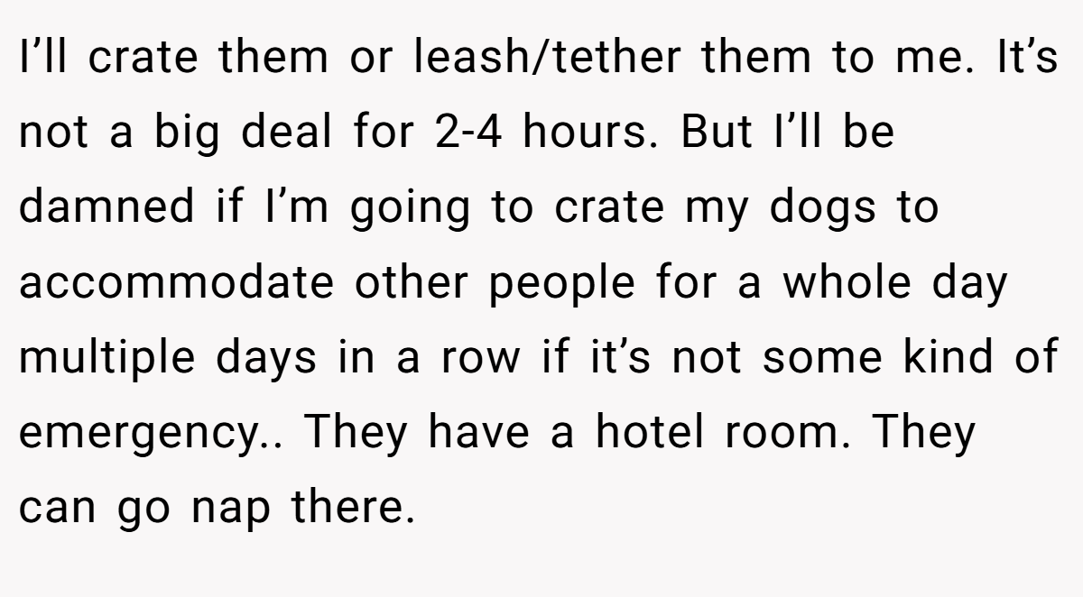 I’ll crate them or leash/tether them to me. It’s not a big deal for 2-4 hours. But I’ll be damned if I’m going to crate my dogs to accommodate other people for a whole day multiple days in a row if it’s not some kind of emergency.. They have a hotel room. They can go nap there.