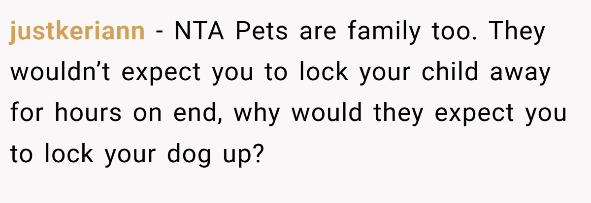 justkeriann - NTA Pets are family too. They wouldn’t expect you to lock your child away for hours on end, why would they expect you to lock your dog up?
