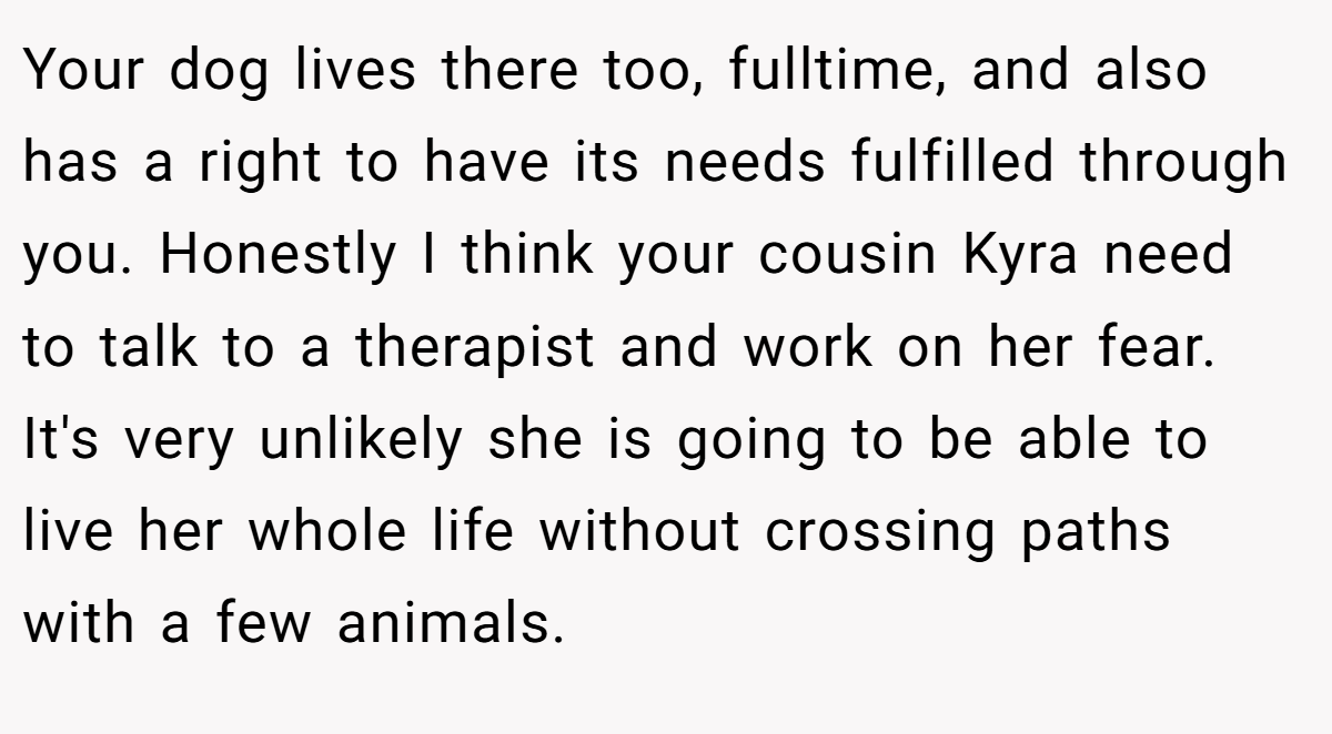 Your dog lives there too, fulltime, and also has a right to have its needs fulfilled through you. Honestly I think your cousin Kyra need to talk to a therapist and work on her fear. It's very unlikely she is going to be able to live her whole life without crossing paths with a few animals.