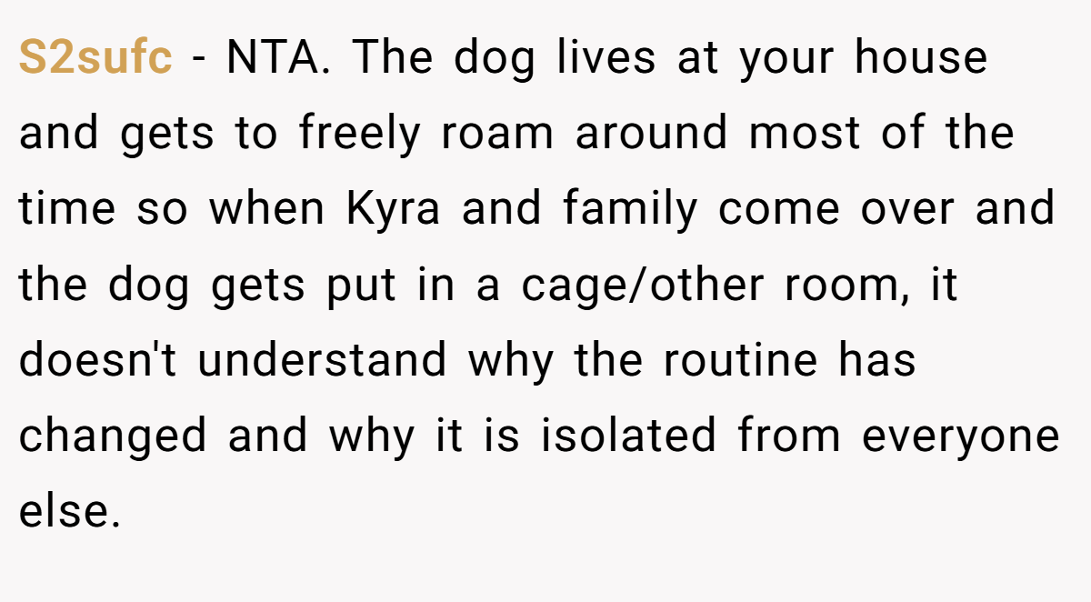 S2sufc - NTA. The dog lives at your house and gets to freely roam around most of the time so when Kyra and family come over and the dog gets put in a cage/other room, it doesn't understand why the routine has changed and why it is isolated from everyone else.