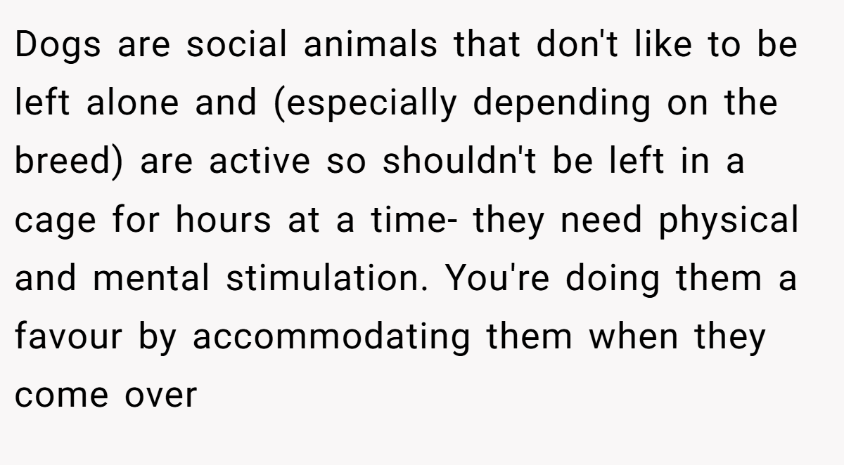 Dogs are social animals that don't like to be left alone and (especially depending on the breed) are active so shouldn't be left in a cage for hours at a time- they need physical and mental stimulation. You're doing them a favour by accommodating them when they come over