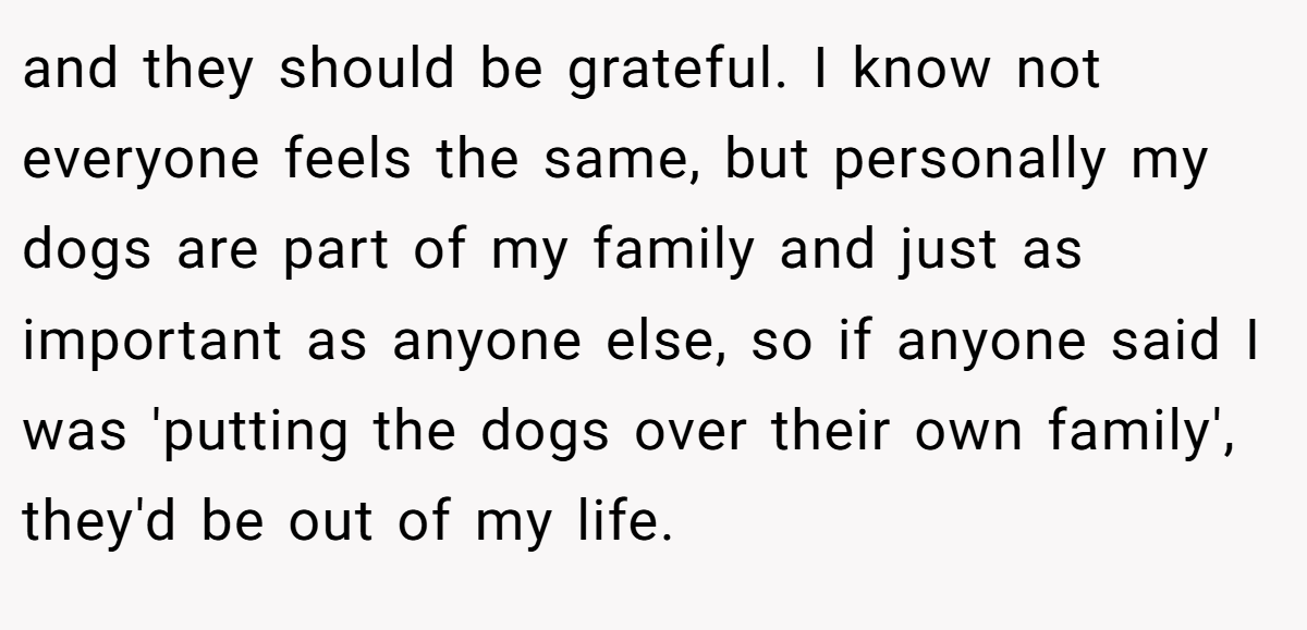 and they should be grateful. I know not everyone feels the same, but personally my dogs are part of my family and just as important as anyone else, so if anyone said I was 'putting the dogs over their own family', they'd be out of my life.