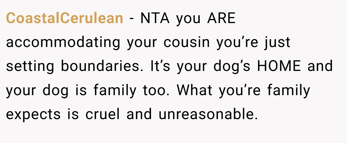 CoastalCerulean - NTA you ARE accommodating your cousin you’re just setting boundaries. It’s your dog’s HOME and your dog is family too. What you’re family expects is cruel and unreasonable.