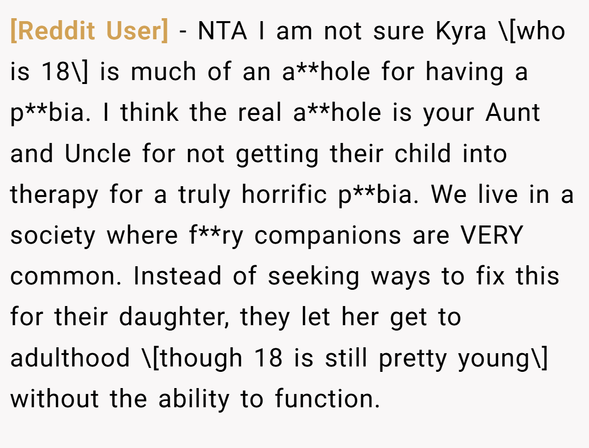 [Reddit User] - NTA I am not sure Kyra \[who is 18\] is much of an a**hole for having a p**bia. I think the real a**hole is your Aunt and Uncle for not getting their child into therapy for a truly horrific p**bia. We live in a society where f**ry companions are VERY common. Instead of seeking ways to fix this for their daughter, they let her get to adulthood \[though 18 is still pretty young\] without the ability to function.