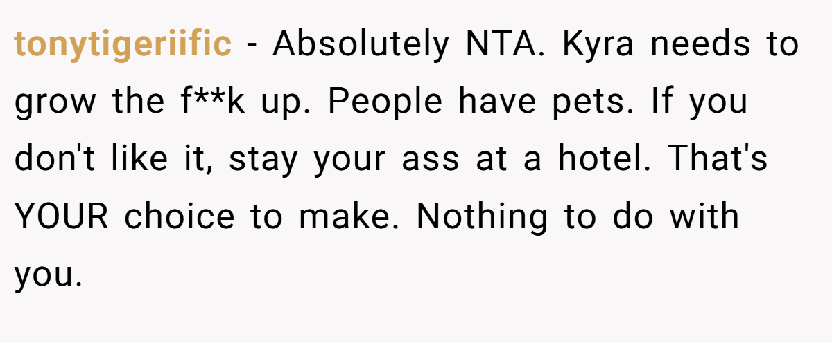 tonytigeriific - Absolutely NTA. ​Kyra needs to grow the f**k up. People have pets. If you don't like it, stay your ass at a hotel. That's YOUR choice to make. Nothing to do with you.