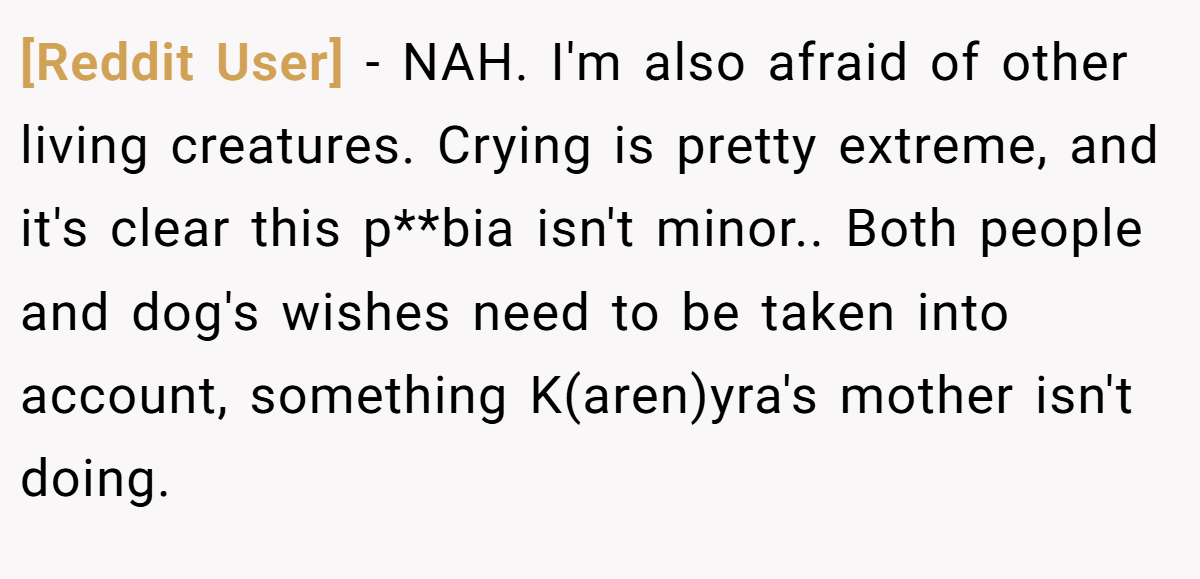 [Reddit User] - NAH. I'm also afraid of other living creatures. Crying is pretty extreme, and it's clear this p**bia isn't minor.. Both people and dog's wishes need to be taken into account, something K(aren)yra's mother isn't doing.