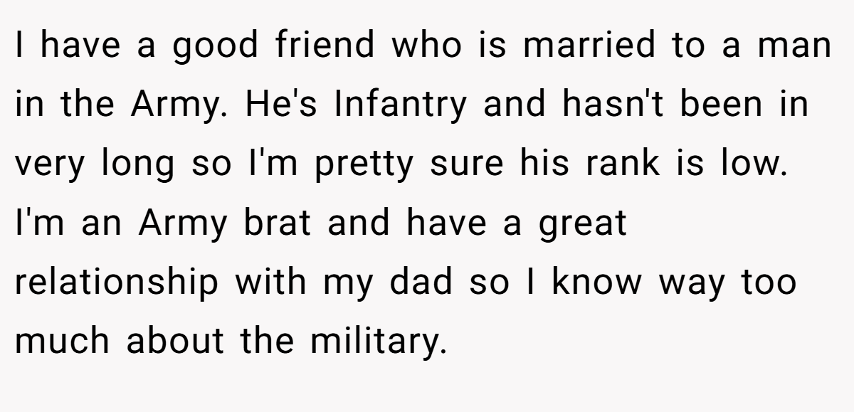I have a good friend who is married to a man in the Army. He's Infantry and hasn't been in very long so I'm pretty sure his rank is low. I'm an Army brat and have a great relationship with my dad so I know way too much about the military.