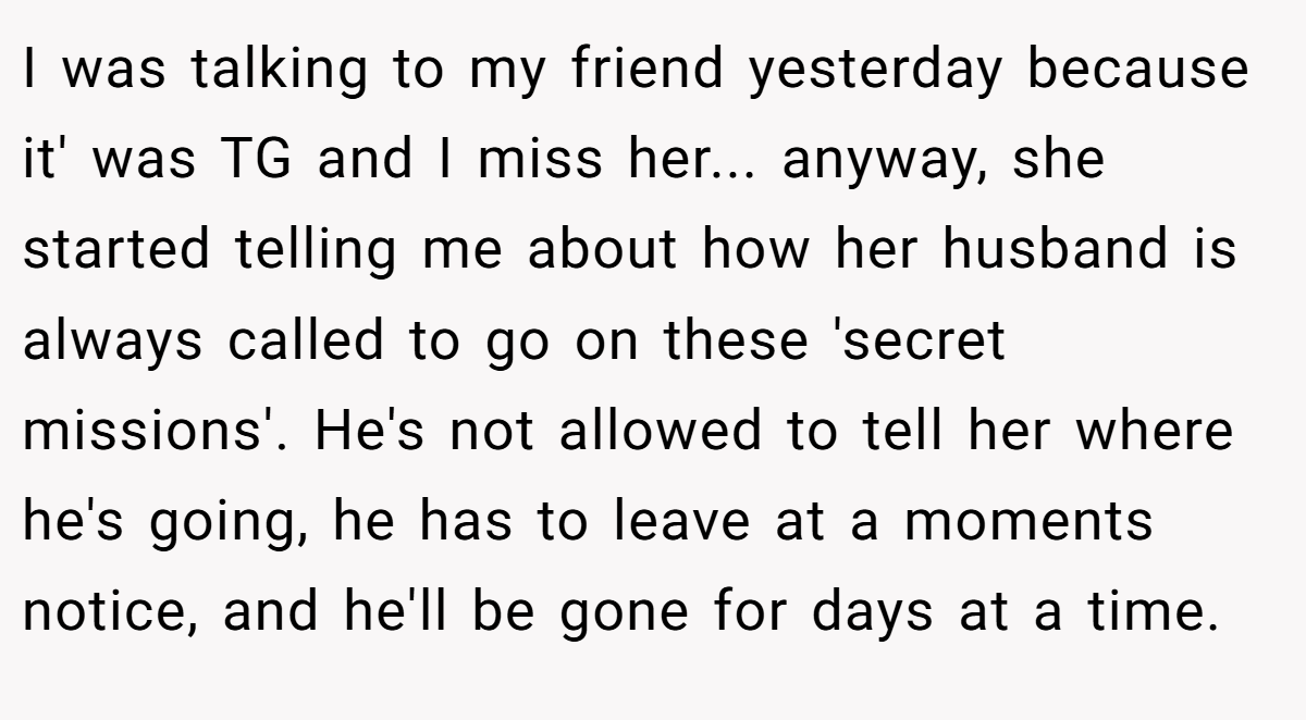 I was talking to my friend yesterday because it' was TG and I miss her... anyway, she started telling me about how her husband is always called to go on these 'secret missions'. He's not allowed to tell her where he's going, he has to leave at a moments notice, and he'll be gone for days at a time.