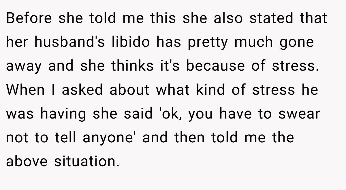 Before she told me this she also stated that her husband's libido has pretty much gone away and she thinks it's because of stress. When I asked about what kind of stress he was having she said 'ok, you have to swear not to tell anyone' and then told me the above situation.