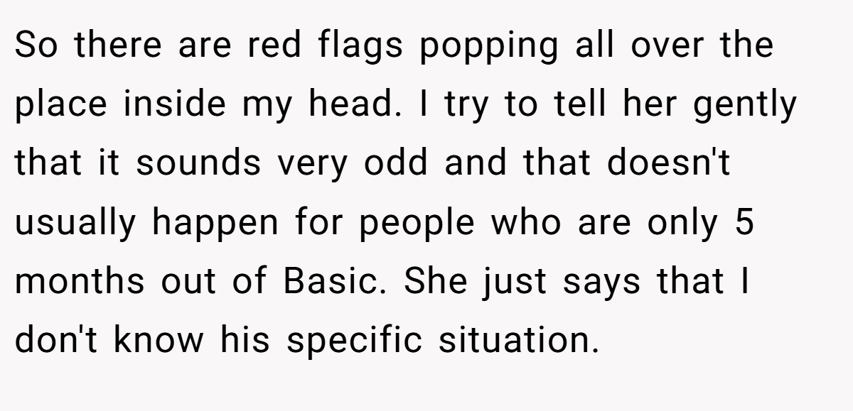 So there are red flags popping all over the place inside my head. I try to tell her gently that it sounds very odd and that doesn't usually happen for people who are only 5 months out of Basic. She just says that I don't know his specific situation.