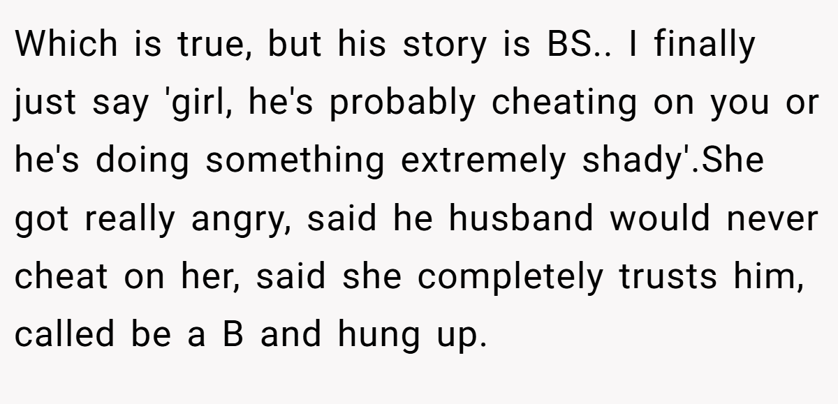 Which is true, but his story is BS.. I finally just say 'girl, he's probably cheating on you or he's doing something extremely shady'.She got really angry, said he husband would never cheat on her, said she completely trusts him, called be a B and hung up.
