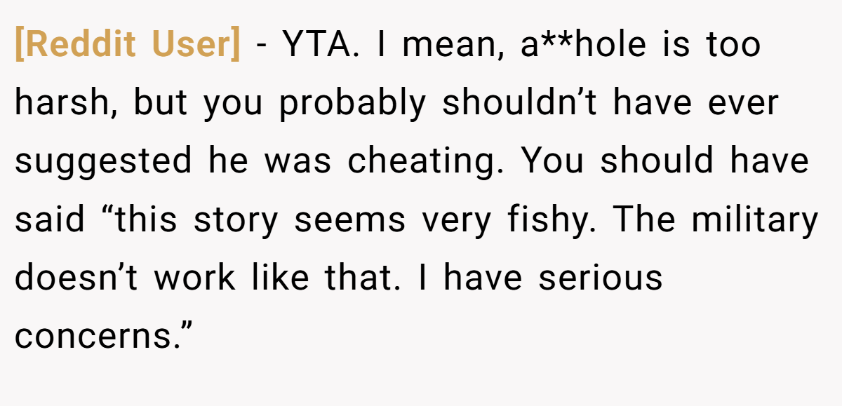 [Reddit User] - YTA. I mean, a**hole is too harsh, but you probably shouldn’t have ever suggested he was cheating. You should have said “this story seems very fishy. The military doesn’t work like that. I have serious concerns.”