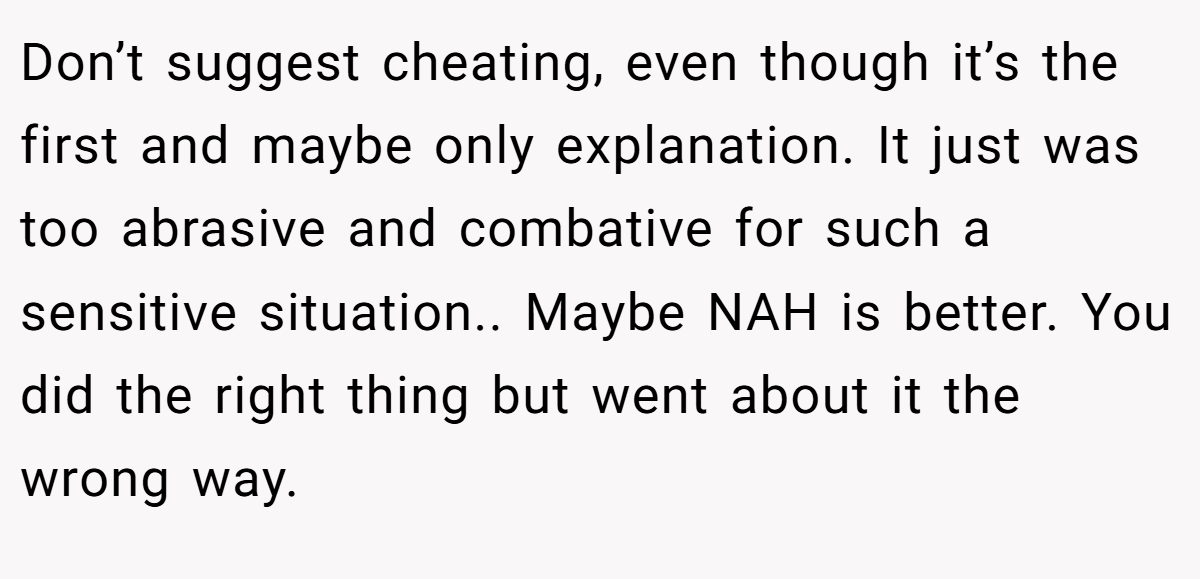 Don’t suggest cheating, even though it’s the first and maybe only explanation. It just was too abrasive and combative for such a sensitive situation.. Maybe NAH is better. You did the right thing but went about it the wrong way.