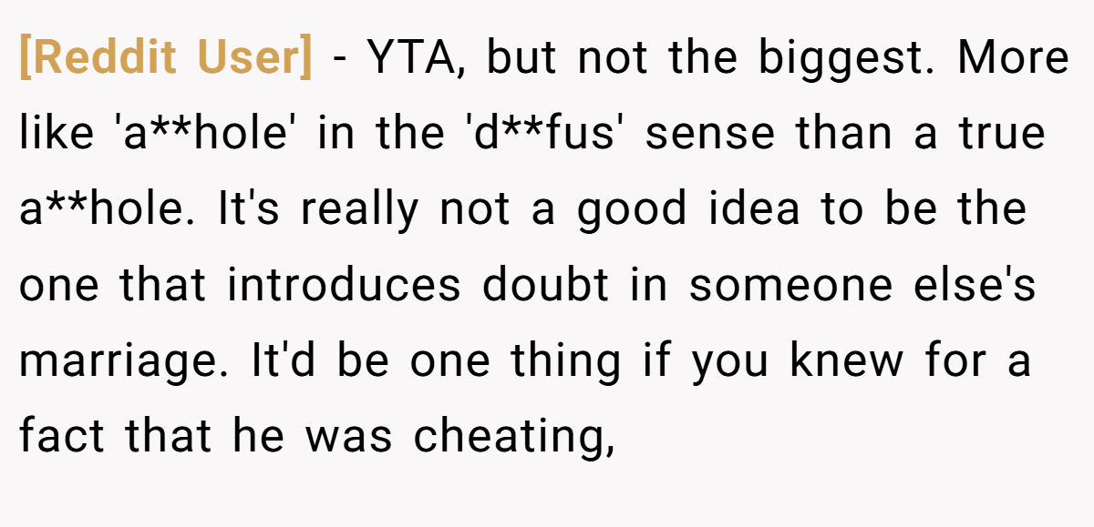 [Reddit User] - YTA, but not the biggest. More like 'a**hole' in the 'd**fus' sense than a true a**hole. It's really not a good idea to be the one that introduces doubt in someone else's marriage. It'd be one thing if you knew for a fact that he was cheating,