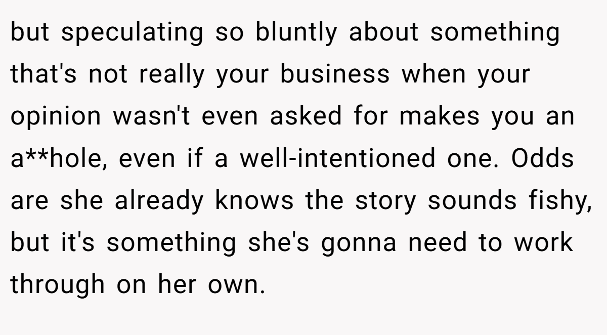 but speculating so bluntly about something that's not really your business when your opinion wasn't even asked for makes you an a**hole, even if a well-intentioned one. Odds are she already knows the story sounds fishy, but it's something she's gonna need to work through on her own.