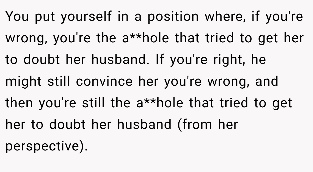 You put yourself in a position where, if you're wrong, you're the a**hole that tried to get her to doubt her husband. If you're right, he might still convince her you're wrong, and then you're still the a**hole that tried to get her to doubt her husband (from her perspective).