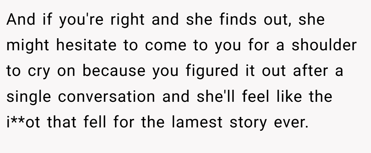 And if you're right and she finds out, she might hesitate to come to you for a shoulder to cry on because you figured it out after a single conversation and she'll feel like the i**ot that fell for the lamest story ever.