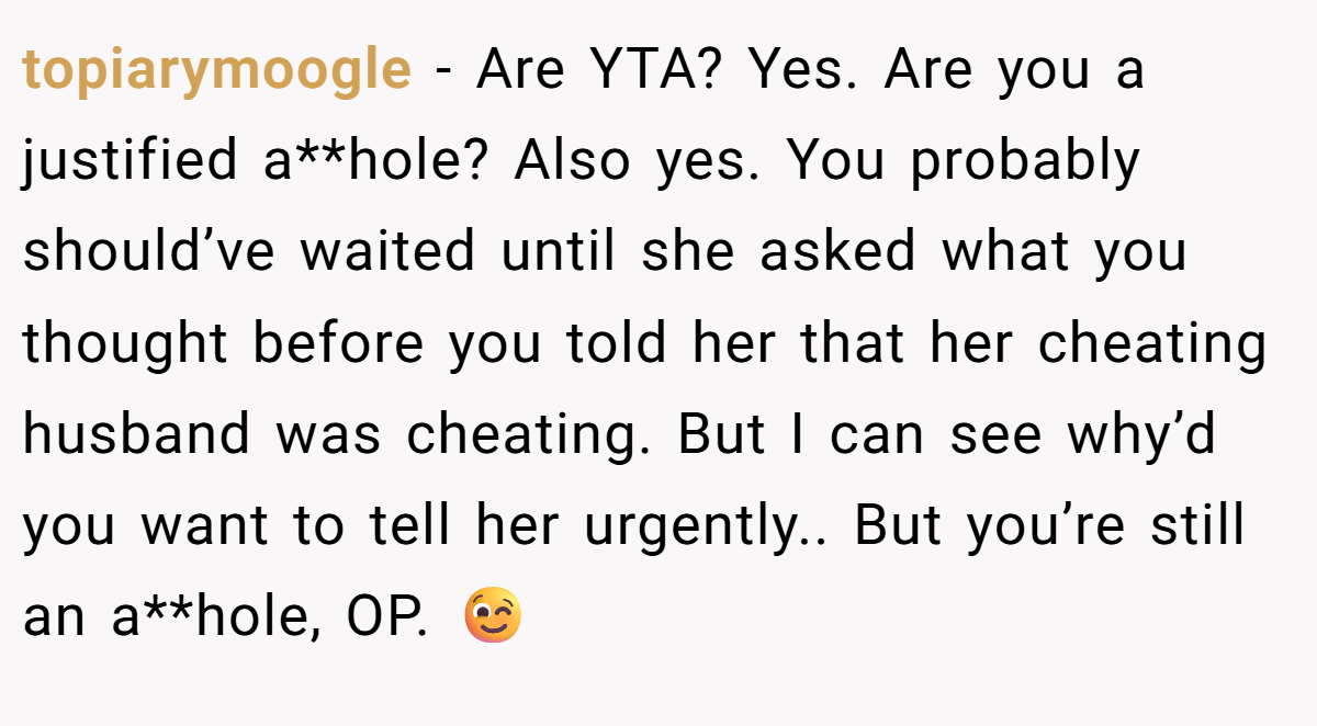 topiarymoogle - Are YTA? Yes. Are you a justified a**hole? Also yes. You probably should’ve waited until she asked what you thought before you told her that her cheating husband was cheating. But I can see why’d you want to tell her urgently.. But you’re still an a**hole, OP. 😉