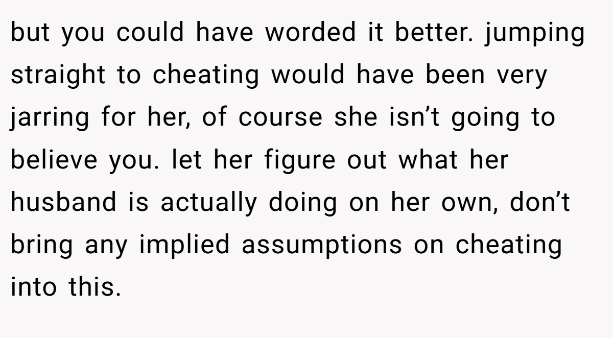 but you could have worded it better. jumping straight to cheating would have been very jarring for her, of course she isn’t going to believe you. let her figure out what her husband is actually doing on her own, don’t bring any implied assumptions on cheating into this.