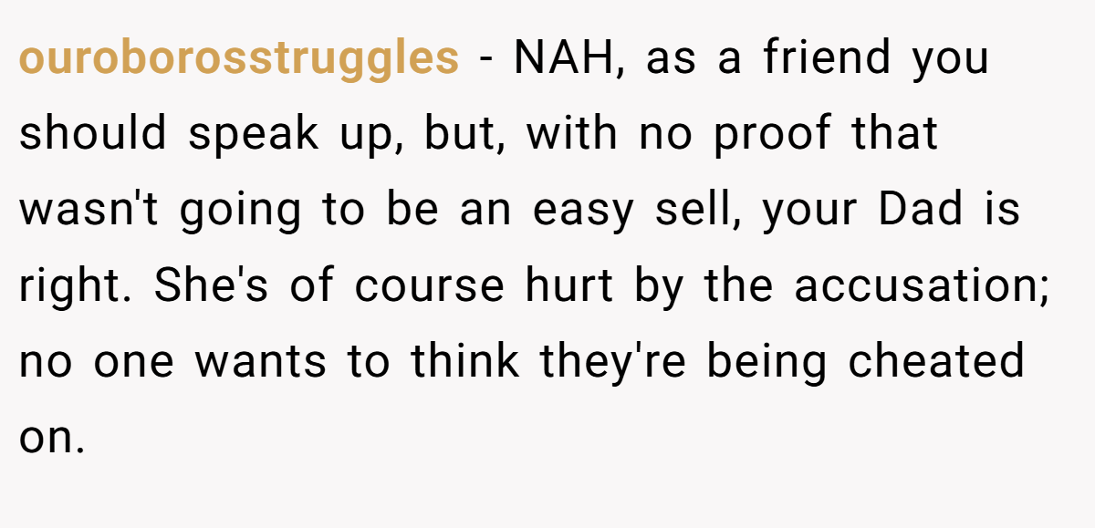ouroborosstruggles - NAH, as a friend you should speak up, but, with no proof that wasn't going to be an easy sell, your Dad is right. She's of course hurt by the accusation; no one wants to think they're being cheated on.
