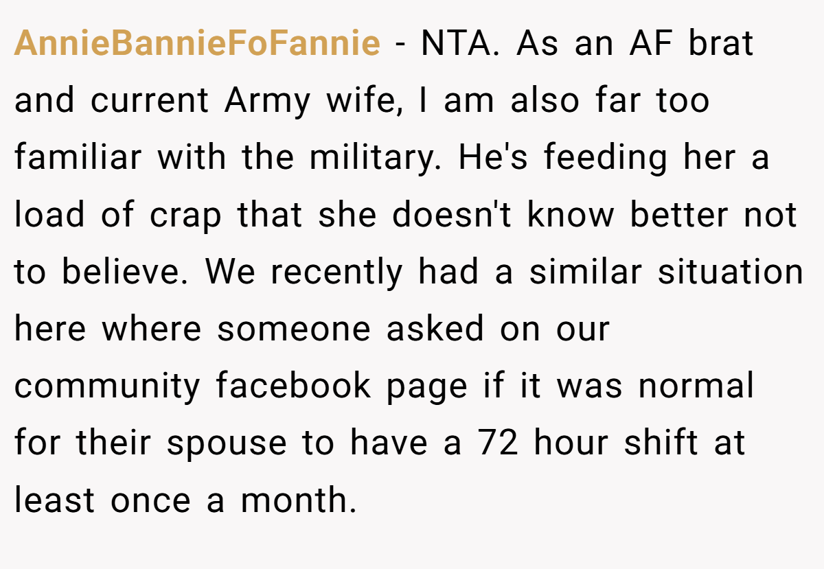 AnnieBannieFoFannie - NTA. As an AF brat and current Army wife, I am also far too familiar with the military. He's feeding her a load of crap that she doesn't know better not to believe. We recently had a similar situation here where someone asked on our community facebook page if it was normal for their spouse to have a 72 hour shift at least once a month.