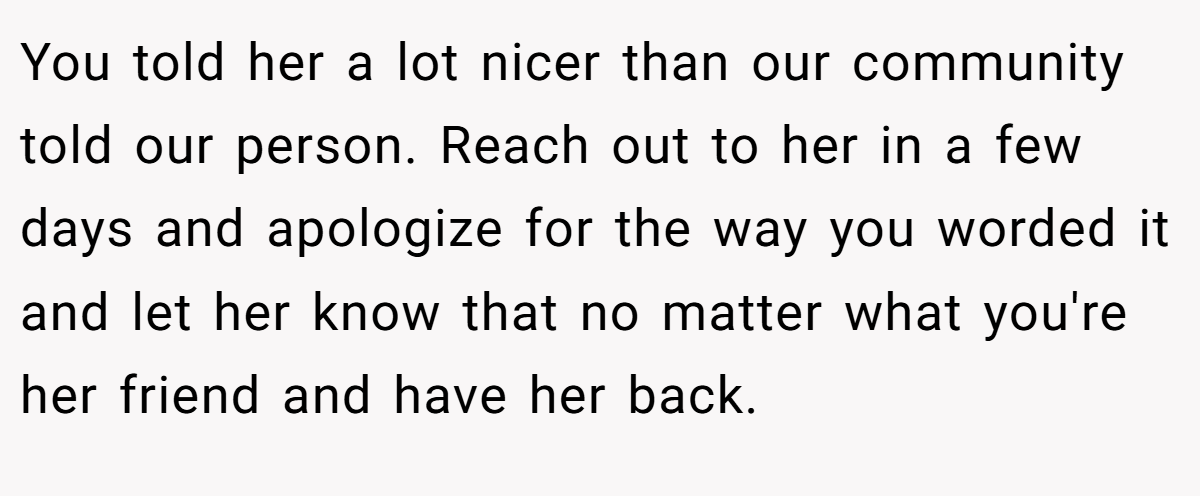 You told her a lot nicer than our community told our person. Reach out to her in a few days and apologize for the way you worded it and let her know that no matter what you're her friend and have her back.