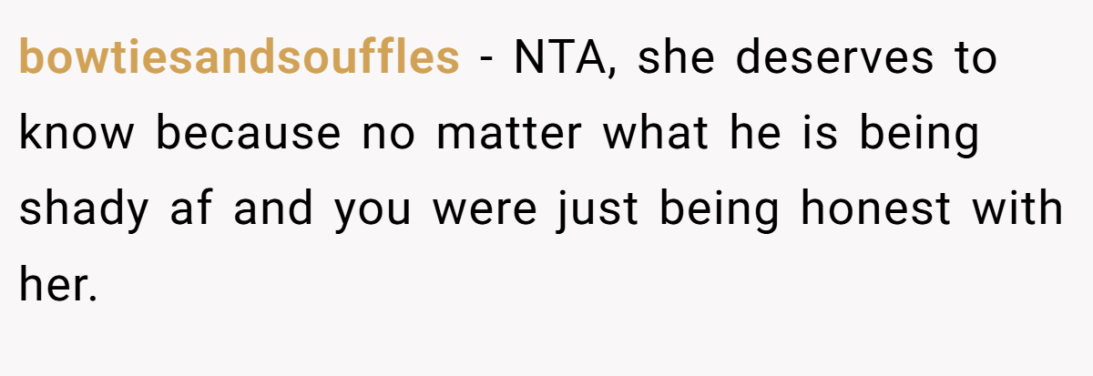 bowtiesandsouffles - NTA, she deserves to know because no matter what he is being shady af and you were just being honest with her.