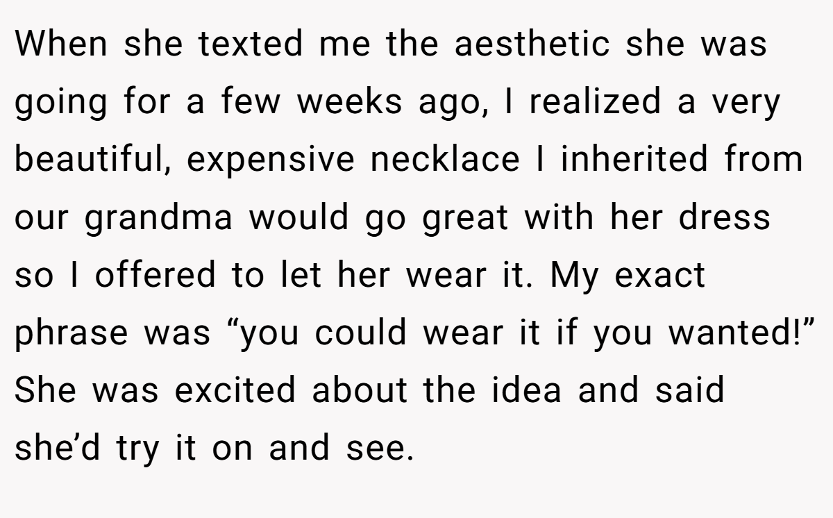 When she texted me the aesthetic she was going for a few weeks ago, I realized a very beautiful, expensive necklace I inherited from our grandma would go great with her dress so I offered to let her wear it. My exact phrase was “you could wear it if you wanted!” She was excited about the idea and said she’d try it on and see.