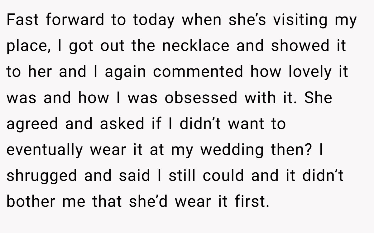 Fast forward to today when she’s visiting my place, I got out the necklace and showed it to her and I again commented how lovely it was and how I was obsessed with it. She agreed and asked if I didn’t want to eventually wear it at my wedding then? I shrugged and said I still could and it didn’t bother me that she’d wear it first.