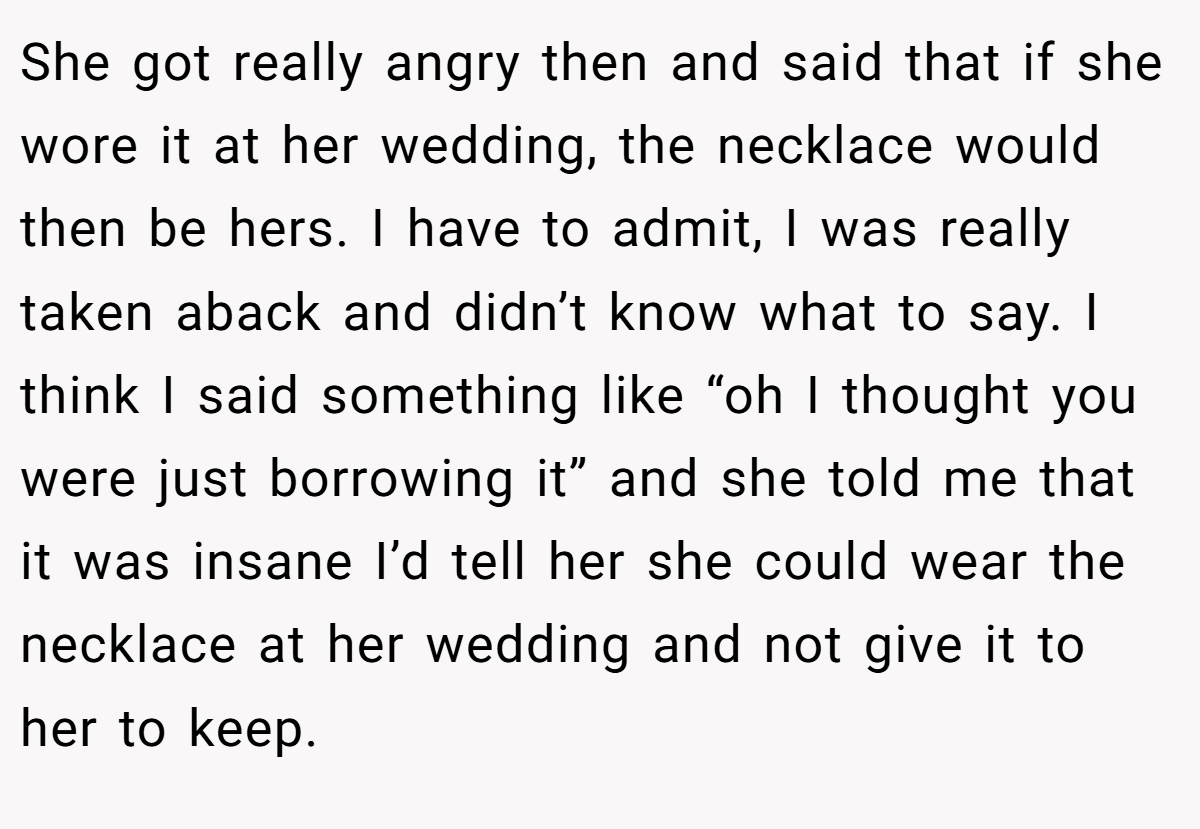 She got really angry then and said that if she wore it at her wedding, the necklace would then be hers. I have to admit, I was really taken aback and didn’t know what to say. I think I said something like “oh I thought you were just borrowing it” and she told me that it was insane I’d tell her she could wear the necklace at her wedding and not give it to her to keep.