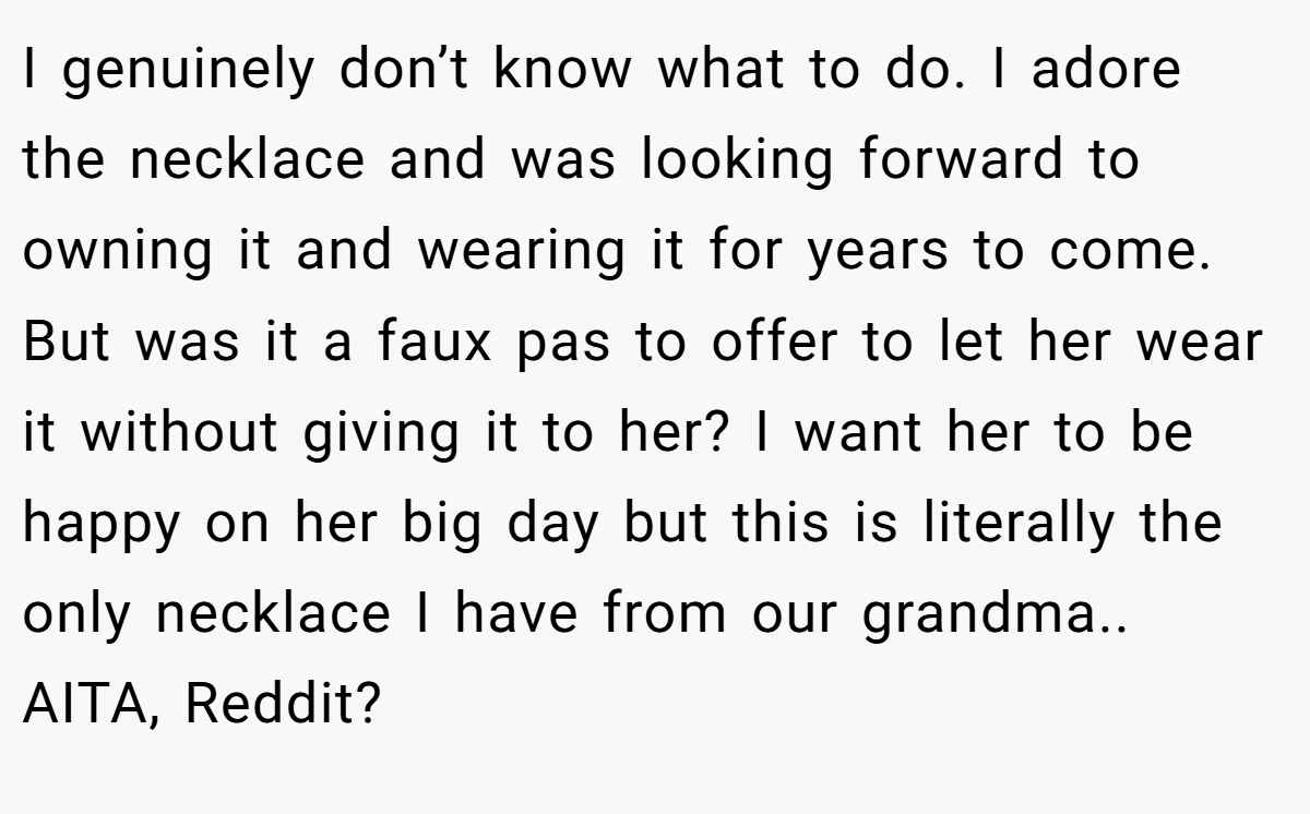 I genuinely don’t know what to do. I adore the necklace and was looking forward to owning it and wearing it for years to come. But was it a faux pas to offer to let her wear it without giving it to her? I want her to be happy on her big day but this is literally the only necklace I have from our grandma.. AITA, Reddit?