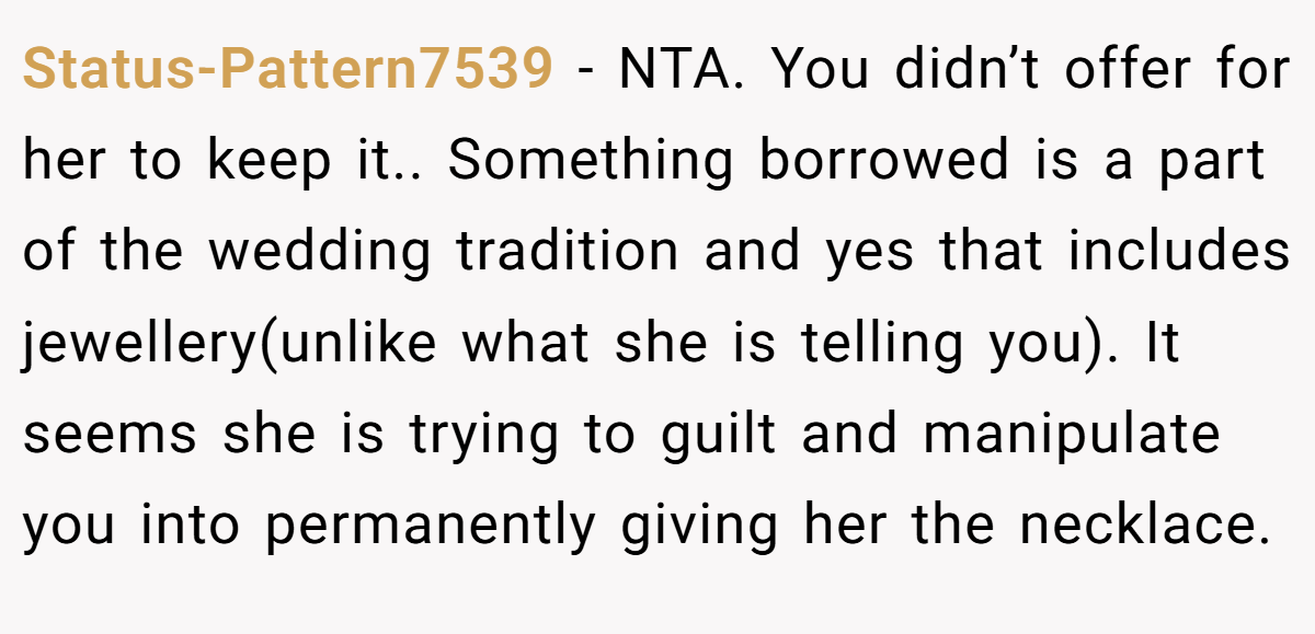 Status-Pattern7539 − NTA. You didn’t offer for her to keep it.. Something borrowed is a part of the wedding tradition and yes that includes jewellery(unlike what she is telling you). It seems she is trying to guilt and manipulate you into permanently giving her the necklace.
