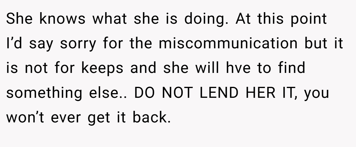 She knows what she is doing. At this point I’d say sorry for the miscommunication but it is not for keeps and she will hve to find something else.. DO NOT LEND HER IT, you won’t ever get it back.