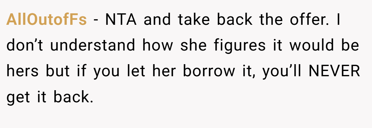 AllOutofFs − NTA and take back the offer. I don’t understand how she figures it would be hers but if you let her borrow it, you’ll NEVER get it back.