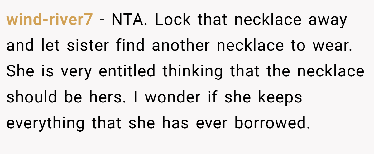 wind-river7 − NTA. Lock that necklace away and let sister find another necklace to wear. She is very entitled thinking that the necklace should be hers. I wonder if she keeps everything that she has ever borrowed.