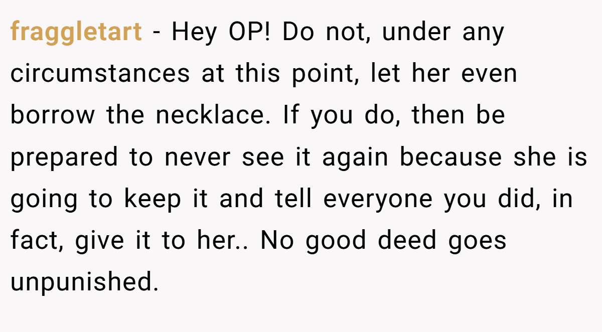 fraggletart − Hey OP! Do not, under any circumstances at this point, let her even borrow the necklace. If you do, then be prepared to never see it again because she is going to keep it and tell everyone you did, in fact, give it to her.. No good deed goes unpunished.