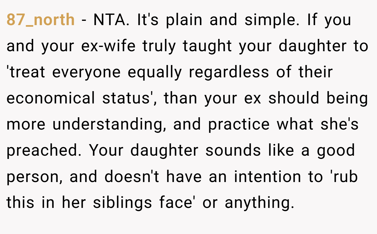 87_north − NTA. It's plain and simple. If you and your ex-wife truly taught your daughter to 'treat everyone equally regardless of their economical status', than your ex should being more understanding, and practice what she's preached. Your daughter sounds like a good person, and doesn't have an intention to 'rub this in her siblings face' or anything.