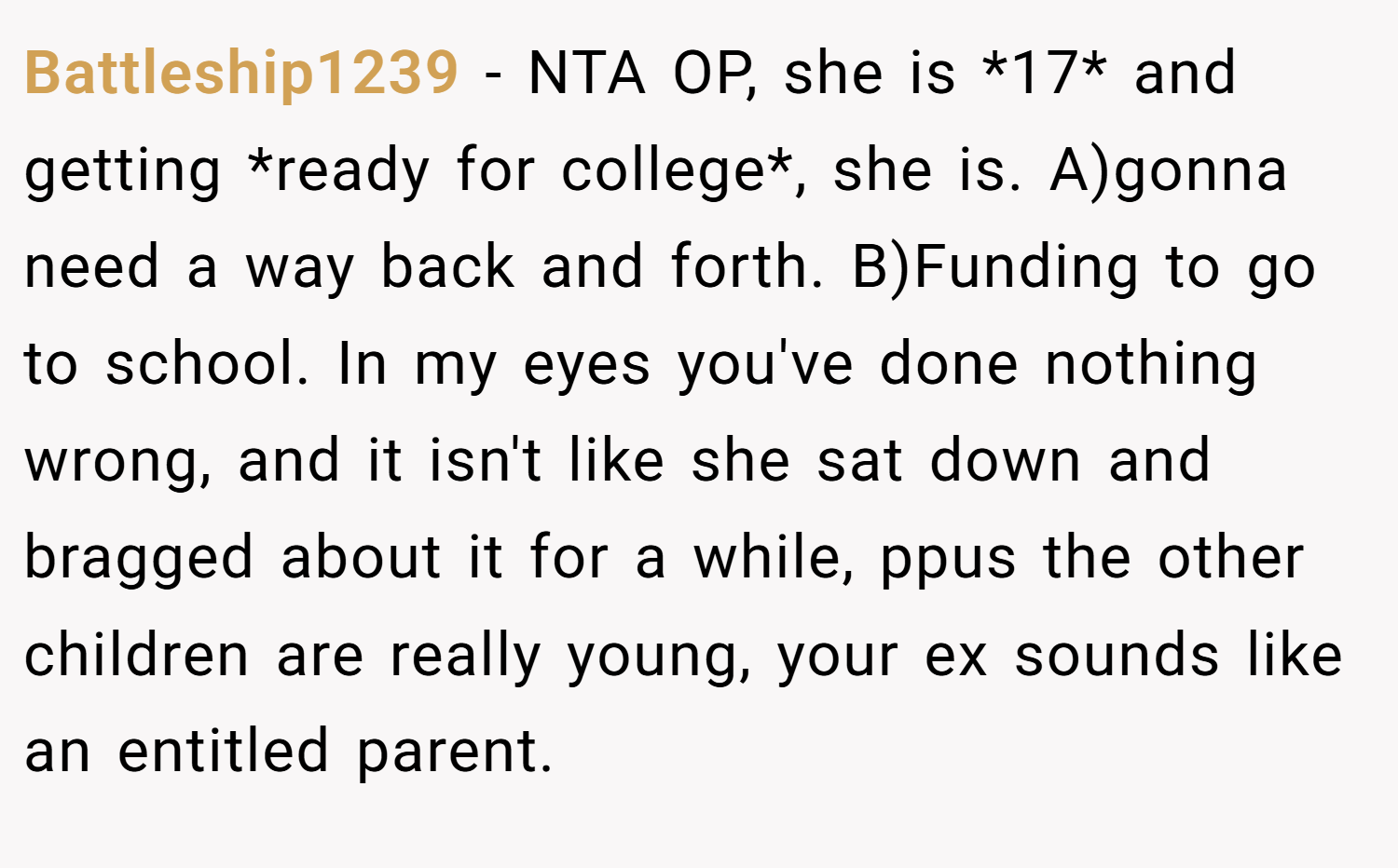 Battleship1239 − NTA OP, she is *17* and getting *ready for college*, she is. A)gonna need a way back and forth. B)Funding to go to school. In my eyes you've done nothing wrong, and it isn't like she sat down and bragged about it for a while, ppus the other children are really young, your ex sounds like an entitled parent.