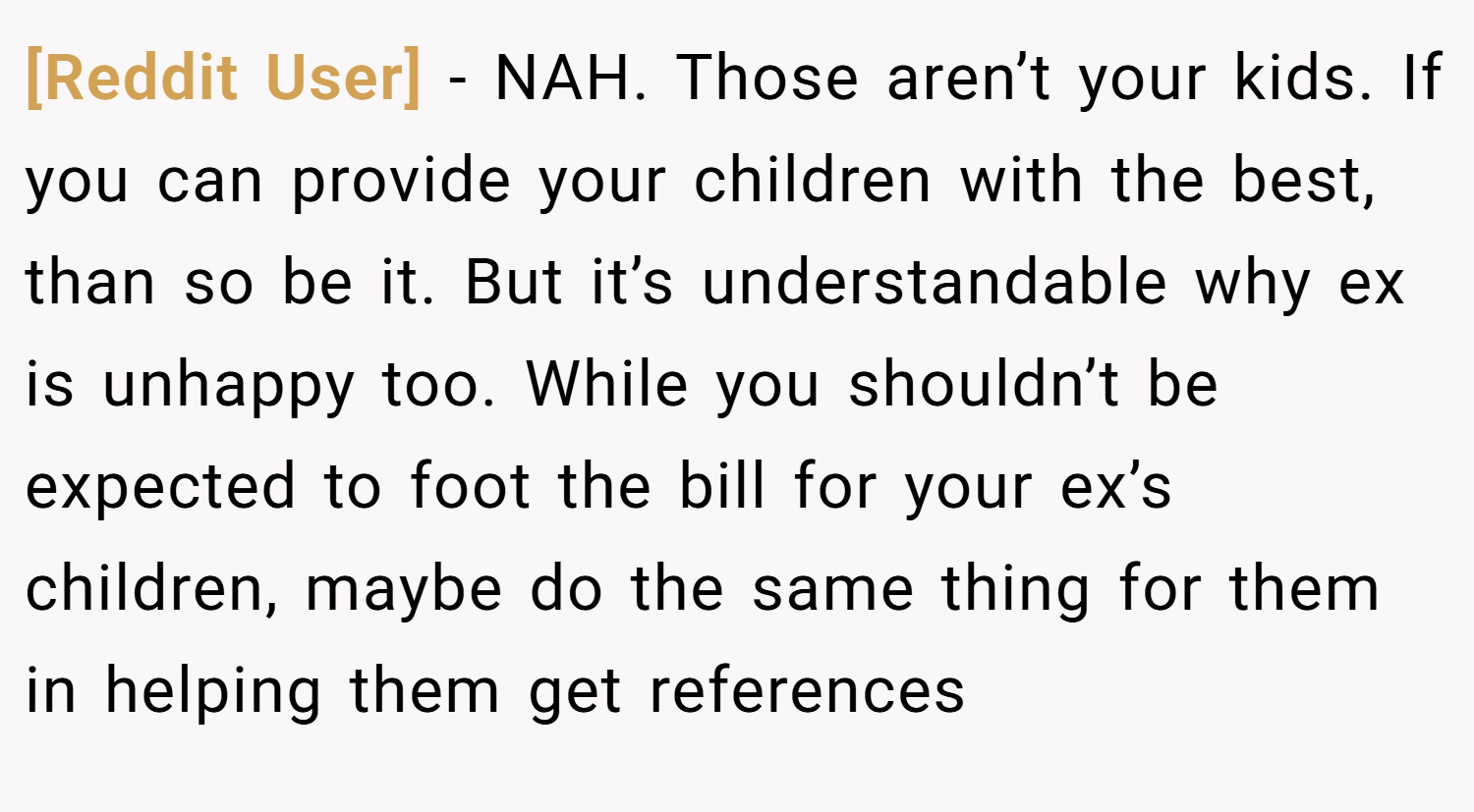 [Reddit User] − NAH. Those aren’t your kids. If you can provide your children with the best, than so be it. But it’s understandable why ex is unhappy too. While you shouldn’t be expected to foot the bill for your ex’s children, maybe do the same thing for them in helping them get references