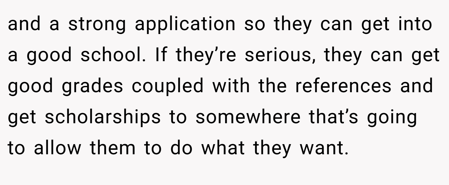 and a strong application so they can get into a good school. If they’re serious, they can get good grades coupled with the references and get scholarships to somewhere that’s going to allow them to do what they want.