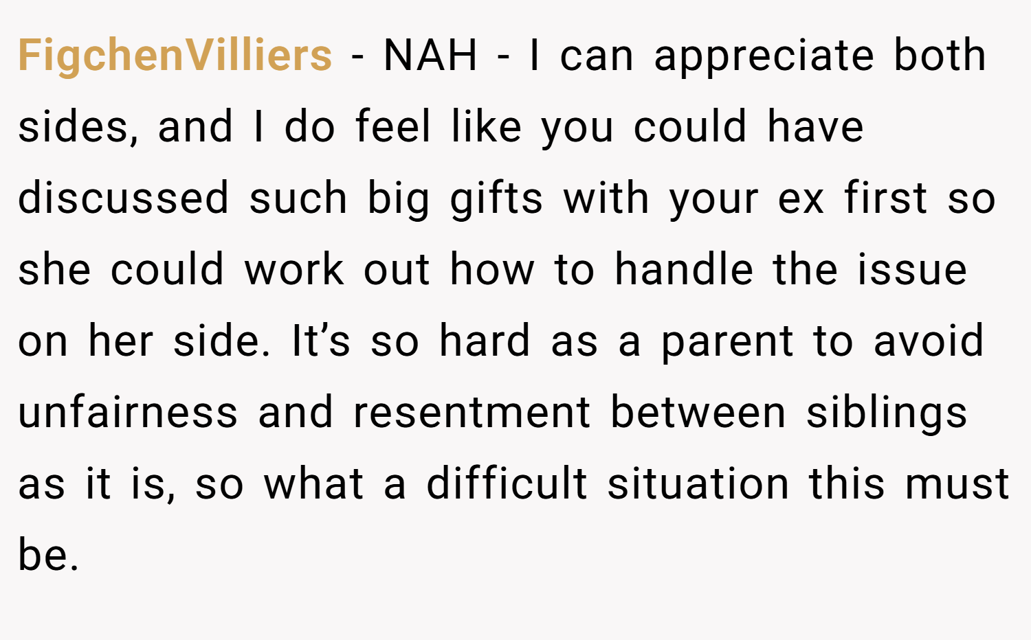 FigchenVilliers − NAH - I can appreciate both sides, and I do feel like you could have discussed such big gifts with your ex first so she could work out how to handle the issue on her side. It’s so hard as a parent to avoid unfairness and resentment between siblings as it is, so what a difficult situation this must be.