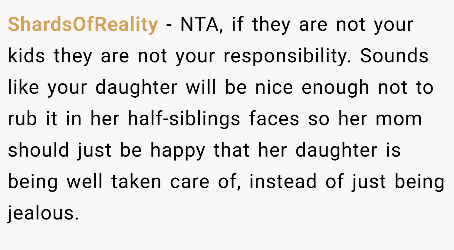 ShardsOfReality − NTA, if they are not your kids they are not your responsibility. Sounds like your daughter will be nice enough not to rub it in her half-siblings faces so her mom should just be happy that her daughter is being well taken care of, instead of just being jealous.
