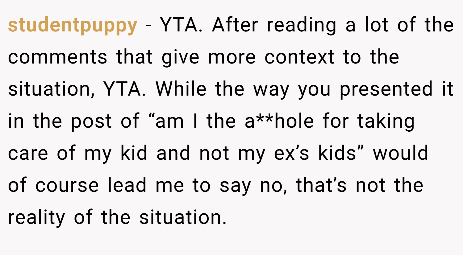 studentpuppy − YTA. After reading a lot of the comments that give more context to the situation, YTA. While the way you presented it in the post of “am I the a**hole for taking care of my kid and not my ex’s kids” would of course lead me to say no, that’s not the reality of the situation.