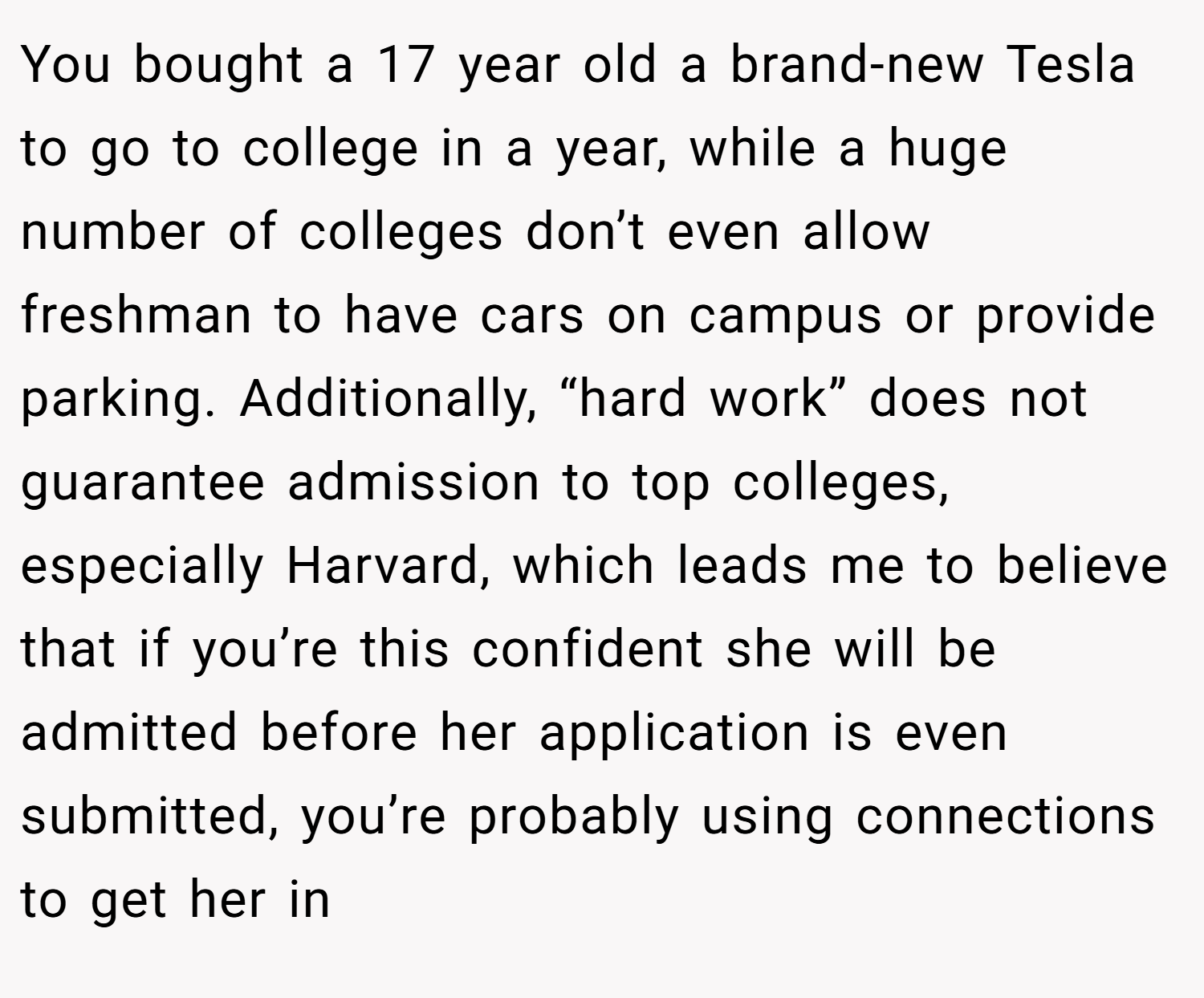 You bought a 17 year old a brand-new Tesla to go to college in a year, while a huge number of colleges don’t even allow freshman to have cars on campus or provide parking. Additionally, “hard work” does not guarantee admission to top colleges, especially Harvard, which leads me to believe that if you’re this confident she will be admitted before her application is even submitted, you’re probably using connections to get her in