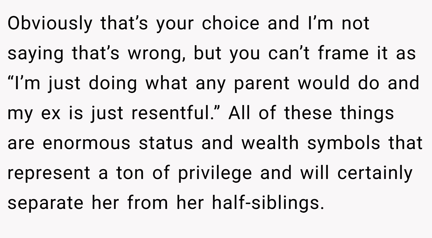Obviously that’s your choice and I’m not saying that’s wrong, but you can’t frame it as “I’m just doing what any parent would do and my ex is just resentful.” All of these things are enormous status and wealth symbols that represent a ton of privilege and will certainly separate her from her half-siblings.