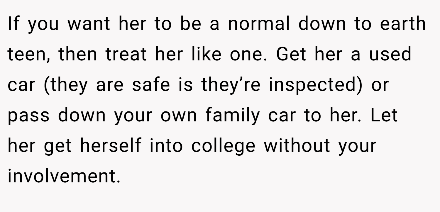If you want her to be a normal down to earth teen, then treat her like one. Get her a used car (they are safe is they’re inspected) or pass down your own family car to her. Let her get herself into college without your involvement.