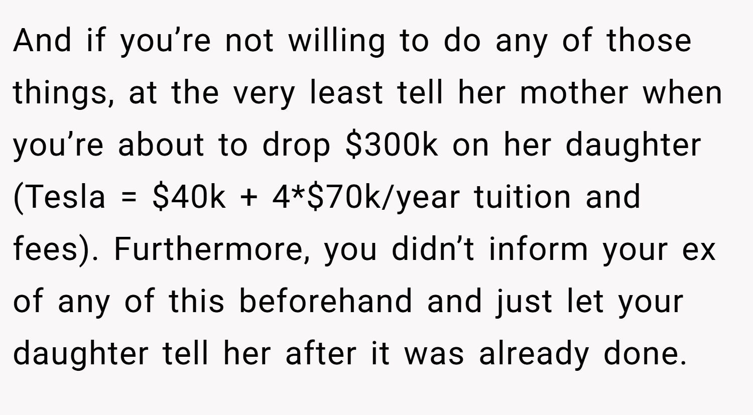 And if you’re not willing to do any of those things, at the very least tell her mother when you’re about to drop $300k on her daughter (Tesla = $40k + 4*$70k/year tuition and fees). Furthermore, you didn’t inform your ex of any of this beforehand and just let your daughter tell her after it was already done.