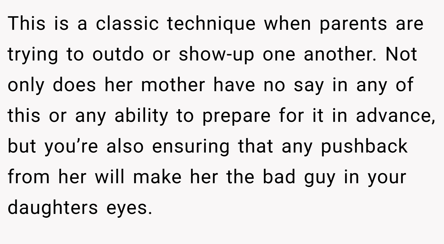 This is a classic technique when parents are trying to outdo or show-up one another. Not only does her mother have no say in any of this or any ability to prepare for it in advance, but you’re also ensuring that any pushback from her will make her the bad guy in your daughters eyes.