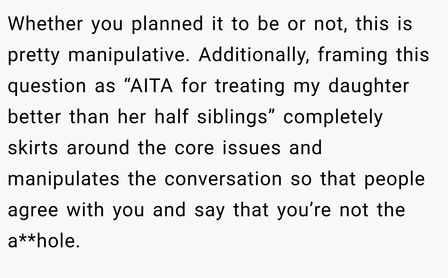 Whether you planned it to be or not, this is pretty manipulative. Additionally, framing this question as “AITA for treating my daughter better than her half siblings” completely skirts around the core issues and manipulates the conversation so that people agree with you and say that you’re not the a**hole.
