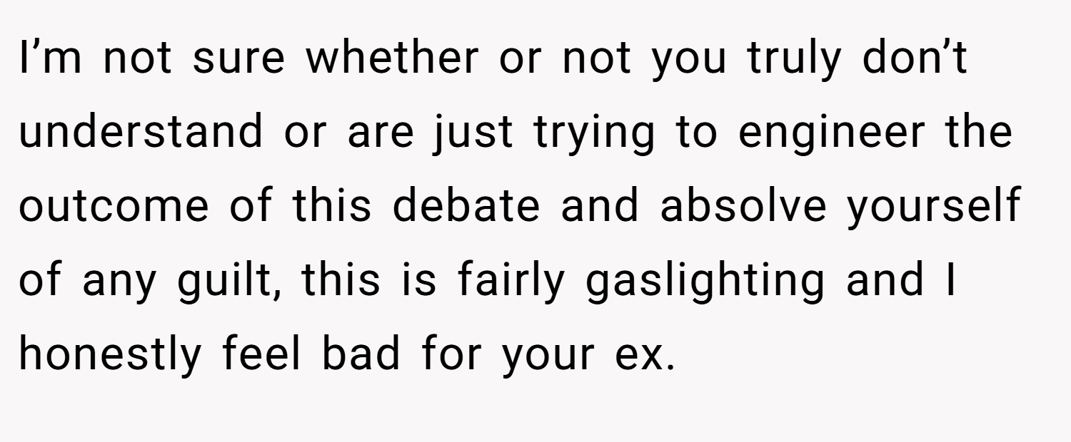 I’m not sure whether or not you truly don’t understand or are just trying to engineer the outcome of this debate and absolve yourself of any guilt, this is fairly gaslighting and I honestly feel bad for your ex.